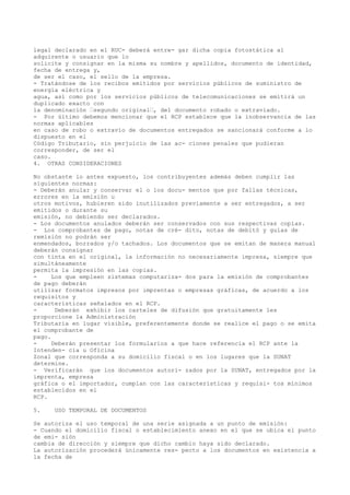 legal declarado en el RUC- deberá entre- gar dicha copia fotostática al
adquirente o usuario que lo
solicite y consignar en la misma su nombre y apellidos, documento de identidad,
fecha de entrega y,
de ser el caso, el sello de la empresa.
- Tratándose de los recibos emitidos por servicios públicos de suministro de
energía eléctrica y
agua, así como por los servicios públicos de telecomunicaciones se emitirá un
duplicado exacto con
la denominación “segundo original“, del documento robado o extraviado.
- Por último debemos mencionar que el RCP establece que la inobservancia de las
normas aplicables
en caso de robo o extravío de documentos entregados se sancionará conforme a lo
dispuesto en el
Código Tributario, sin perjuicio de las ac- ciones penales que pudieran
corresponder, de ser el
caso.
4. OTRAS CONSIDERACIONES
No obstante lo antes expuesto, los contribuyentes además deben cumplir las
siguientes normas:
- Deberán anular y conservar el o los docu- mentos que por fallas técnicas,
errores en la emisión u
otros motivos, hubieren sido inutilizados previamente a ser entregados, a ser
emitidos o durante su
emisión, no debiendo ser declarados.
- Los documentos anulados deberán ser conservados con sus respectivas copias.
- Los comprobantes de pago, notas de cré- dito, notas de debitó y guías de
remisión no podrán ser
enmendados, borrados y/o tachados. Los documentos que se emitan de manera manual
deberán consignar
con tinta en el original, la información no necesariamente impresa, siempre que
simultáneamente
permita la impresión en las copias.
Los que empleen sistemas computariza- dos para la emisión de comprobantes
de pago deberán
utilizar formatos impresos por imprentas o empresas gráficas, de acuerdo a los
requisitos y
características señalados en el RCP.
Deberán exhibir los carteles de difusión que gratuitamente les
proporcione la Administración
Tributaria en lugar visible, preferentemente donde se realice el pago o se emita
el comprobante de
pago.
Deberán presentar los formularios a que hace referencia el RCP ante la
Intenden- cia u Oficina
Zonal que corresponda a su domicilio fiscal o en los lugares que la SUNAT
determine.
- Verificarán que los documentos autori- zados por la SUNAT, entregados por la
imprenta, empresa
gráfica o el importador, cumplan con las características y requisi- tos mínimos
establecidos en el
RCP.
5.

USO TEMPORAL DE DOCUMENTOS

Se autoriza el uso temporal de una serie asignada a un punto de emisión:
- Cuando el domicilio fiscal o establecimiento anexo en el que se ubica el punto
de emi- sión
cambia de dirección y siempre que dicho cambio haya sido declarado.
La autorización procederá únicamente res- pecto a los documentos en existencia a
la fecha de

 