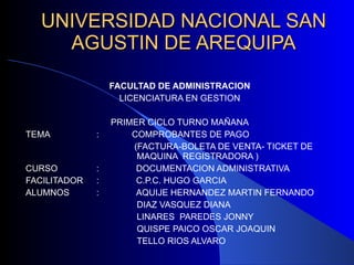 UNIVERSIDAD NACIONAL SAN AGUSTIN DE AREQUIPA FACULTAD DE ADMINISTRACION LICENCIATURA EN GESTION PRIMER CICLO TURNO MAÑANA TEMA  : COMPROBANTES DE PAGO    (FACTURA-BOLETA DE VENTA- TICKET DE    MAQUINA  REGISTRADORA ) CURSO  :  DOCUMENTACION ADMINISTRATIVA FACILITADOR  :  C.P.C. HUGO GARCIA ALUMNOS  :  AQUIJE HERNANDEZ MARTIN FERNANDO   DIAZ VASQUEZ DIANA   LINARES  PAREDES JONNY   QUISPE PAICO OSCAR JOAQUIN   TELLO RIOS ALVARO 