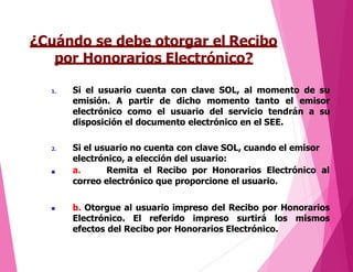 ¿Cuándo se debe otorgar el Recibo
por Honorarios Electrónico?
1. Si el usuario cuenta con clave SOL, al momento de su
emisión. A partir de dicho momento tanto el emisor
electrónico como el usuario del servicio tendrán a su
disposición el documento electrónico en el SEE.
2.

Si el usuario no cuenta con clave SOL, cuando el emisor
electrónico, a elección del usuario:
a. Remita el Recibo por Honorarios Electrónico al
correo electrónico que proporcione el usuario.
 b. Otorgue al usuario impreso del Recibo por Honorarios
Electrónico. El referido impreso surtirá los mismos
efectos del Recibo por Honorarios Electrónico.
 