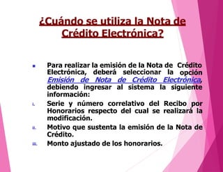 ¿Cuándo se utiliza la Nota de
Crédito Electrónica?
 Para realizar la emisión de la Nota de Crédito
opciónElectrónica,
Emisión de
deberá seleccionar la
Nota de Crédito Electrónica,
debiendo ingresar al sistema la siguiente
información:
i.
ii.
iii.
Serie y número correlativo del Recibo por
Honorarios respecto del cual se realizará la
modificación.
Motivo que sustenta la emisión de la Nota de
Crédito.
Monto ajustado de los honorarios.
 