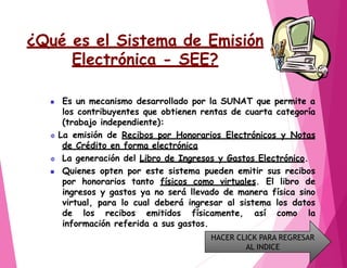¿Qué es el Sistema de Emisión
Electrónica - SEE?
 Es un mecanismo desarrollado por la SUNAT que permite a
los contribuyentes que obtienen rentas de cuarta categoría
(trabajo independiente):
 La emisión de Recibos por Honorarios Electrónicos y Notas
de Crédito en forma electrónica
 La generación del Libro de Ingresos y Gastos Electrónico.
 Quienes opten por este sistema pueden emitir sus recibos
por honorarios tanto físicos como virtuales. El libro de
ingresos y gastos ya no será llevado de manera física sino
virtual, para lo cual deberá ingresar al sistema los datos
de los recibos emitidos físicamente, así como la
información referida a sus gastos.
HACER CLICK PARA REGRESAR
AL INDICE
 
