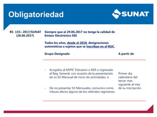 Obligatoriedad
RS 155– 2017/SUNAT
(28.06.2017)
Siempre que al 29.06.2017 no tenga la calidad de
Emisor Electrónico SEE
Todos los años, desde el 2018, designaciones
automáticas a sujetos que se inscriban en el RUC.
Grupo Designado A partir de
- Acogidos al MYPE Tributario o RER o ingresado
al Reg. General, con ocasión de la presentación
de su DJ Mensual de inicio de actividades, o
- De no presentar DJ Mensuales, comunico como
tributo afecto alguno de los referidos regímenes.
Primer día
calendario del
tercer mes
siguiente al mes
de su inscripción.
 