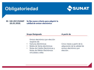 Obligatoriedad
RS 340-2017/SUNAT
(01.01.2018)
Se fija nuevo criterio para adquirir la
calidad de emisor electrónico
Grupo Designado A partir de
Emisor electrónico por elección
respecto de:
• Facturas electrónicas
• Boleta de Venta electrónicas
• Notas de Crédito Electrónicas y
Notas de Débito Electrónicas
vinculadas a ellas
Cinco meses a partir de la
adquisición de la calidad de
emisor electrónico por
elección .
 