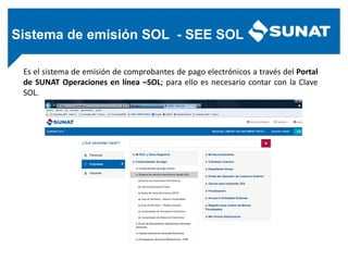 Sistema de emisión SOL - SEE SOL
Es el sistema de emisión de comprobantes de pago electrónicos a través del Portal
de SUNAT Operaciones en línea –SOL; para ello es necesario contar con la Clave
SOL.
 