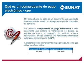 Un comprobante de pago es un documento que acredita la
transferencia de bienes, su entrega en uso o la prestación
de servicios.
Se considera comprobante de pago electrónico a todo
documento que acredita la transferencia de bienes, su
entrega en uso o la prestación de servicios y otros
relacionados, emitido utilizando una herramienta informática
autorizada como tal por la SUNAT.
A diferencia de un comprobante de pago físico, la serie que
utiliza es alfanumérica:
Qué es un comprobante de pago
electrónico - cpe
 