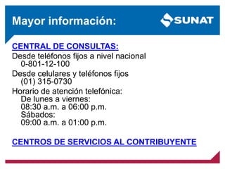 Mayor información:
CENTRAL DE CONSULTAS:
Desde teléfonos fijos a nivel nacional
0-801-12-100
Desde celulares y teléfonos fijos
(01) 315-0730
Horario de atención telefónica:
De lunes a viernes:
08:30 a.m. a 06:00 p.m.
Sábados:
09:00 a.m. a 01:00 p.m.
CENTROS DE SERVICIOS AL CONTRIBUYENTE
 