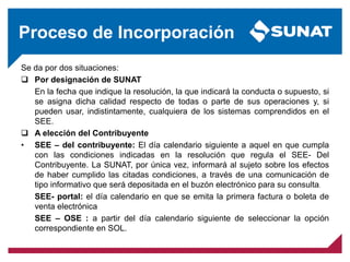 Proceso de Incorporación
Se da por dos situaciones:
 Por designación de SUNAT
En la fecha que indique la resolución, la que indicará la conducta o supuesto, si
se asigna dicha calidad respecto de todas o parte de sus operaciones y, si
pueden usar, indistintamente, cualquiera de los sistemas comprendidos en el
SEE.
 A elección del Contribuyente
• SEE – del contribuyente: El día calendario siguiente a aquel en que cumpla
con las condiciones indicadas en la resolución que regula el SEE- Del
Contribuyente. La SUNAT, por única vez, informará al sujeto sobre los efectos
de haber cumplido las citadas condiciones, a través de una comunicación de
tipo informativo que será depositada en el buzón electrónico para su consulta.
SEE- portal: el día calendario en que se emita la primera factura o boleta de
venta electrónica
SEE – OSE : a partir del día calendario siguiente de seleccionar la opción
correspondiente en SOL.
 