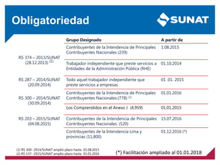 Obligatoriedad
Grupo Designado A partir de
RS 374 – 2013/SUNAT
(28.12.2013) (1)
Contribuyentes de la Intendencia de Principales
Contribuyentes Nacionales (239)
1.08.2015
Trabajador independiente que preste servicios a
Entidades de la Administración Pública (RHE)
01.10.2014
RS 287 – 2014/SUNAT
(20.09.2014)
Todo aquel trabajador independiente que
preste servicios a empresas
01 .01. 2015
RS 300 – 2014/SUNAT
(30.09.2014)
Contribuyentes de la Intendencia de Principales
Contribuyentes Nacionales.(778) (2)
01.01.2016
Los Comprendidos en el Anexo J (4,959) 01.01.2015
RS 203 – 2015/SUNAT
(04.08.2015)
Contribuyentes de la Intendencia de Principales
Contribuyentes Nacionales. (520)
15.07.2016
Contribuyentes de la Intendencia Lima y
provincias (11,800)
01.12.2016 (*)
(1) RS 300- 2014/SUNAT amplió plazo hasta 01.08.2015
(2) RS 137- 2015/SUNAT amplio plazo hasta 01.01.2016 (*) Facilitación ampliado al 01.01.2018
 