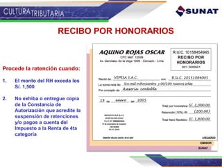 RECIBO POR HONORARIOS
Procede la retención cuando:
1. El monto del RH exceda los
S/. 1,500
2. No exhiba o entregue copia
de la Constancia de
Autorización que acredite la
suspensión de retenciones
y/o pagos a cuenta del
Impuesto a la Renta de 4ta
categoría
 