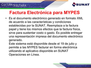 Factura Electrónica para MYPES
• Es el documento electrónico generado en formato XML
de acuerdo a las características y condiciones
establecidas por la SUNAT. Reemplaza a la factura
papel y tiene los mismos efectos que la factura física,
sirve para sustentar costo o gasto. Es posible entregar
una representación impresa del documento electrónico
generado.
Este sistema está disponible desde el 19 de julio y
permite a las MYPES facturar en forma electrónica
utilizando el aplicativo disponible en SUNAT
Operaciones en Línea.
 