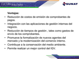 Ventajas:
• Reducción de costos de emisión de comprobantes de
pagos.
• Integración con las aplicaciones de gestión internas del
negocio.
• Reducción de tiempos de gestión , tales como gastos de
envío de los comprobantes.
• Promueve la formalización de nuevos agentes del
mercado y la modernización del comercio interno.
• Contribuye a la conservación del medio ambiente.
• Permite realizar un mejor control del IGV.
 