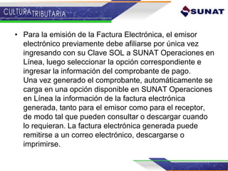 • Para la emisión de la Factura Electrónica, el emisor
electrónico previamente debe afiliarse por única vez
ingresando con su Clave SOL a SUNAT Operaciones en
Línea, luego seleccionar la opción correspondiente e
ingresar la información del comprobante de pago.
Una vez generado el comprobante, automáticamente se
carga en una opción disponible en SUNAT Operaciones
en Línea la información de la factura electrónica
generada, tanto para el emisor como para el receptor,
de modo tal que pueden consultar o descargar cuando
lo requieran. La factura electrónica generada puede
remitirse a un correo electrónico, descargarse o
imprimirse.
 