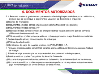 6. DOCUMENTOS AUTORIZADOS
6.1. Permiten sustentar gasto o costo para efecto tributario y/o ejercer el derecho al crédito fiscal,
siempre que se identifique al adquirente o usuario y se discrimine el Impuesto:
a) Boletos de Transporte
b) Documentos emitidos por las empresas del sistema financiero y de seguros,
c) Documentos emitidos por las AFP
d) Recibos emitidos por los servicios de energía eléctrica y agua; así como por los servicios
públicos de telecomunicaciones
e) Pólizas emitidas por las bolsas de valores, bolsas de productos o agentes de intermediación
f) Cartas de porte aéreo y conocimientos de embarque
g) Pólizas de adjudicación
h) Certificados de pago de regalías emitidos por PERUPETRO S.A.,
i) Formatos proporcionados por el IPSS para los aportes al Seguro Complementario de Trabajo
de Riesgo
l) Boletos de viaje emitidos por las empresas de transporte nacional de pasajeros,
ll) Boletos emitidos por las Compañías de Aviación Comercial
p) Documentos que emitan los concesionarios del servicio de revisiones técnicas vehiculares,
q) Documentos emitidos por las empresas que desempeñan el rol adquiriente en los sistemas de
pago mediante tarjetas de crédito emitidas por ellas mismas.
 