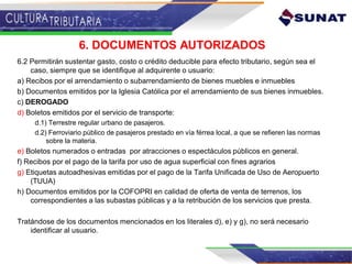 6. DOCUMENTOS AUTORIZADOS
6.2 Permitirán sustentar gasto, costo o crédito deducible para efecto tributario, según sea el
caso, siempre que se identifique al adquirente o usuario:
a) Recibos por el arrendamiento o subarrendamiento de bienes muebles e inmuebles
b) Documentos emitidos por la Iglesia Católica por el arrendamiento de sus bienes inmuebles.
c) DEROGADO
d) Boletos emitidos por el servicio de transporte:
d.1) Terrestre regular urbano de pasajeros.
d.2) Ferroviario público de pasajeros prestado en vía férrea local, a que se refieren las normas
sobre la materia.
e) Boletos numerados o entradas por atracciones o espectáculos públicos en general.
f) Recibos por el pago de la tarifa por uso de agua superficial con fines agrarios
g) Etiquetas autoadhesivas emitidas por el pago de la Tarifa Unificada de Uso de Aeropuerto
(TUUA)
h) Documentos emitidos por la COFOPRI en calidad de oferta de venta de terrenos, los
correspondientes a las subastas públicas y a la retribución de los servicios que presta.
Tratándose de los documentos mencionados en los literales d), e) y g), no será necesario
identificar al usuario.
 