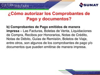 ¿Cómo autorizar los Comprobantes de
Pago y documentos?
b) Comprobantes de Pago emitidos de manera
impresa – Las Facturas, Boletas de Venta, Liquidaciones
de Compra, Recibos por Honorarios, Notas de Crédito,
Notas de Débito, Guías de Remisión, Boletos de Viaje,
entre otros, son algunos de los comprobantes de pago y/o
documentos que pueden emitirse de manera impresa.
 