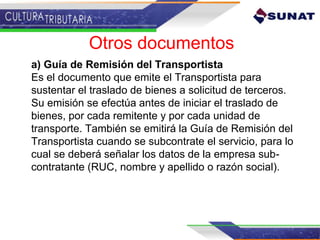 Otros documentos
a) Guía de Remisión del Transportista
Es el documento que emite el Transportista para
sustentar el traslado de bienes a solicitud de terceros.
Su emisión se efectúa antes de iniciar el traslado de
bienes, por cada remitente y por cada unidad de
transporte. También se emitirá la Guía de Remisión del
Transportista cuando se subcontrate el servicio, para lo
cual se deberá señalar los datos de la empresa sub-
contratante (RUC, nombre y apellido o razón social).
 