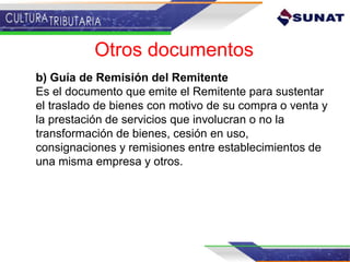 b) Guía de Remisión del Remitente
Es el documento que emite el Remitente para sustentar
el traslado de bienes con motivo de su compra o venta y
la prestación de servicios que involucran o no la
transformación de bienes, cesión en uso,
consignaciones y remisiones entre establecimientos de
una misma empresa y otros.
Otros documentos
 