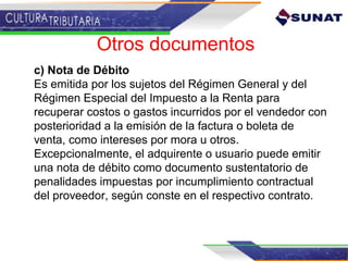 c) Nota de Débito
Es emitida por los sujetos del Régimen General y del
Régimen Especial del Impuesto a la Renta para
recuperar costos o gastos incurridos por el vendedor con
posterioridad a la emisión de la factura o boleta de
venta, como intereses por mora u otros.
Excepcionalmente, el adquirente o usuario puede emitir
una nota de débito como documento sustentatorio de
penalidades impuestas por incumplimiento contractual
del proveedor, según conste en el respectivo contrato.
Otros documentos
 
