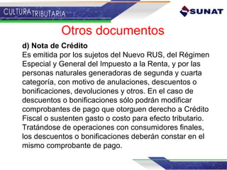 d) Nota de Crédito
Es emitida por los sujetos del Nuevo RUS, del Régimen
Especial y General del Impuesto a la Renta, y por las
personas naturales generadoras de segunda y cuarta
categoría, con motivo de anulaciones, descuentos o
bonificaciones, devoluciones y otros. En el caso de
descuentos o bonificaciones sólo podrán modificar
comprobantes de pago que otorguen derecho a Crédito
Fiscal o sustenten gasto o costo para efecto tributario.
Tratándose de operaciones con consumidores finales,
los descuentos o bonificaciones deberán constar en el
mismo comprobante de pago.
Otros documentos
 