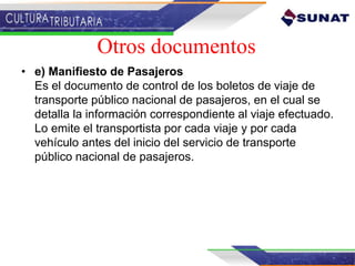 • e) Manifiesto de Pasajeros
Es el documento de control de los boletos de viaje de
transporte público nacional de pasajeros, en el cual se
detalla la información correspondiente al viaje efectuado.
Lo emite el transportista por cada viaje y por cada
vehículo antes del inicio del servicio de transporte
público nacional de pasajeros.
Otros documentos
 
