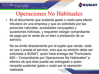 Operaciones No Habituales
• Es el documento que sustenta gasto o costo para efecto
tributario en una empresa y que es solicitado por las
personas naturales, sociedades conyugales y
sucesiones indivisas, y requieren otorgar comprobante
de pago por la venta de un bien o prestación de un
servicio.
No se emite directamente por el sujeto que vende, cede
en uso o presta el servicio, sino que su emisión debe ser
solicitada a SUNAT, quien hará entrega del "Formulario
820 – Comprobante por Operaciones No Habituales" a
efectos de que éste pueda ser entregado a quien
necesita sustentar gasto o costo por la operación
realizada.
 
