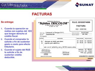 FACTURAS
Se entrega:
1. Cuando la operación se
realiza con sujetos del IGV
que tengan derecho al
crédito fiscal.
2. Cuando el comprador lo
solicite a fin de sustentar
gasto o costo para efecto
tributario.
3. Cuando el sujeto del RUS
lo solicite a fin de
sustentar crédito
deducible.
 