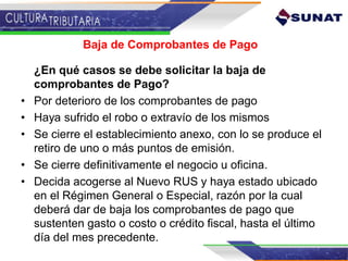 Baja de Comprobantes de Pago
¿En qué casos se debe solicitar la baja de
comprobantes de Pago?
• Por deterioro de los comprobantes de pago
• Haya sufrido el robo o extravío de los mismos
• Se cierre el establecimiento anexo, con lo se produce el
retiro de uno o más puntos de emisión.
• Se cierre definitivamente el negocio u oficina.
• Decida acogerse al Nuevo RUS y haya estado ubicado
en el Régimen General o Especial, razón por la cual
deberá dar de baja los comprobantes de pago que
sustenten gasto o costo o crédito fiscal, hasta el último
día del mes precedente.
 