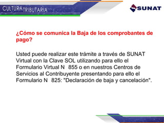¿Cómo se comunica la Baja de los comprobantes de
pago?
Usted puede realizar este trámite a través de SUNAT
Virtual con la Clave SOL utilizando para ello el
Formulario Virtual N 855 o en nuestros Centros de
Servicios al Contribuyente presentando para ello el
Formulario N 825: "Declaración de baja y cancelación".
 