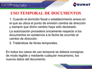 USO TEMPORAL DE DOCUMENTOS
1. Cuando el domicilio fiscal o establecimiento anexo en
el que se ubica el punto de emisión cambia de dirección
y siempre que dicho cambio haya sido declarado.
La autorización procederá únicamente respecto a los
documentos en existencia a la fecha de ocurrido el
cambio de dirección.
2. Tratándose de ferias temporales.
En todos los casos de uso temporal se deberá consignar,
de modo legible y mediante cualquier mecanismo, los
nuevos datos del documento.
 