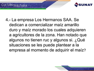 4.- La empresa Los Hermanos SAA. Se
dedican a comercializar maíz amarillo
duro y maíz morado los cuales adquieren
a agricultores de la zona. Han notado que
algunos no tienen ruc y algunos si. ¿Qué
situaciones se les puede plantear a la
empresa al momento de adquirir el maíz?
 