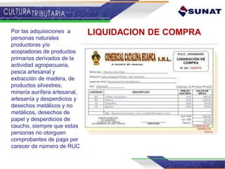 LIQUIDACION DE COMPRAPor las adquisiciones a
personas naturales
productoras y/o
acopiadoras de productos
primarios derivados de la
actividad agropecuaria,
pesca artesanal y
extracción de madera, de
productos silvestres,
minería aurífera artesanal,
artesanía y desperdicios y
desechos metálicos y no
metálicos, desechos de
papel y desperdicios de
caucho, siempre que estas
personas no otorguen
comprobantes de pago por
carecer de número de RUC
 