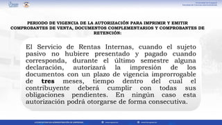 El Servicio de Rentas Internas, cuando el sujeto
pasivo no hubiere presentado y pagado cuando
corresponda, durante el último semestre alguna
declaración, autorizará la impresión de los
documentos con un plazo de vigencia improrrogable
de tres meses, tiempo dentro del cual el
contribuyente deberá cumplir con todas sus
obligaciones pendientes. En ningún caso esta
autorización podrá otorgarse de forma consecutiva.
PERIODO DE VIGENCIA DE LA AUTORIZACIÓN PARA IMPRIMIR Y EMITIR
COMPROBANTES DE VENTA, DOCUMENTOS COMPLEMENTARIOS Y COMPROBANTES DE
RETENCIÓN:
 