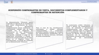 La Administración Tributaria podrá
suspender la vigencia de la autorización
para emitir comprobantes de venta,
retención y documentos
complementarios previa notificación al
contribuyente, cuando este no haya
cumplido con la obligación de
presentación de sus declaraciones
tributarias, sus anexos cuando
corresponda, realizado el pago de las
obligaciones declaradas o cuando la
información proporcionada por el sujeto
pasivo en el Registro Único de
Contribuyentes, no pueda ser verificada
por la Administración Tributaria.
Para el caso de los contribuyentes
autorizados a utilizar sistemas
computarizados, la suspensión
procederá también cuando no cumplan
los requerimientos establecidos por el
Servicio de Rentas Internas, derivados
de dicha autorización.
No sustentarán crédito tributario, ni
costos o gastos, los comprobantes de
venta, de retención y documentos
complementarios que hayan sido
emitidos mientras dure la suspensión
de la autorización. Para este efecto, el
Servicio de Rentas Internas pondrá a
disposición de la ciudadanía los
mecanismos necesarios para verificar la
vigencia de los mencionados
comprobantes.
SUSPENSIÓN COMPROBANTES DE VENTA, DOCUMENTOS COMPLEMENTARIOS Y
COMPROBANTES DE RETENCIÓN:
 