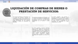 De servicios prestados en el Ecuador o en
el exterior por personas naturales no
residentes en el país, en los términos de la
Ley de Régimen Tributario Interno, las que
serán identificadas con sus nombres,
apellidos y número de documento de
identidad.
De servicios prestados en el Ecuador o en
el exterior por sociedades extranjeras que
no posean domicilio ni establecimiento
permanente en el país, las que serán
identificadas con su nombre o razón
social.
De bienes muebles y de servicios a
personas naturales no obligadas a llevar
contabilidad, ni inscritos en el Registro
Único de Contribuyentes (RUC), que por
su nivel cultural o rusticidad no se
encuentren en posibilidad de emitir
comprobantes de venta.
De bienes muebles y servicios realizadas
para el sujeto pasivo por uno de sus
empleados en relación de dependencia,
con comprobantes de venta a nombre del
empleado. En este caso la liquidación se
emitirá a nombre del empleado, sin que
estos valores constituyan ingresos
gravados para el mismo ni se realicen
retenciones del impuesto a la renta ni de
IVA.
Se emiten
liquidacione
s en los
siguientes
casos.
LIQUIDACIÓN DE COMPRAS DE BIENES O
PRESTACIÓN DE SERVICIOS:
 