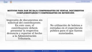 Impresión de documentos sin
solicitud del contribuyente.
En este caso, el
contribuyente deberá
presentar la respectiva
denuncia y reportar el hecho
a la Administración
Tributaria.
No utilización de boletos o
entradas en el espectáculo
público para el que fueron
autorizados.
MOTIVOS PARA DAR DE BAJA COMPROBANTES DE VENTAS, DOCUMENTOS
COMPLEMENTARIOS Y COMPROBANTES DE RETENCIÓN:
 