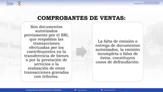 Son documentos
autorizados
previamente por el SRI,
que respaldan las
transacciones
efectuadas por los
contribuyentes en la
transferencia de bienes
o por la prestación de
servicios o la
realización de otras
transacciones gravadas
con tributos.
La falta de emisión o
entrega de documentos
autorizados, la emisión
incompleta o falsa de
éstos, constituyen
casos de defraudación.
COMPROBANTES DE VENTAS:
 