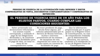 EL PERIODO DE VIGENCIA SERÁ DE UN AÑO PARA LOS
SUJETOS PASIVOS, CUANDO CUMPLAN LAS
CONDICIONES SIGUIENTES:
Haber presentado sus
declaraciones tributarias y
sus anexos cuando
corresponda, y realizado el
pago de las obligaciones
declaradas o, de mantener
concesión de facilidades para
el pago de ellas, no estar en
mora de las
correspondientes cuotas.
No tener pendiente de pago,
deuda firme alguna, por
tributos administrados por el
Servicio de Rentas Internas,
multas e intereses
provenientes de los mismos.
Se exceptúan de esta
disposición los casos en los
cuales exista un convenio de
facilidades de pago.
Que la información
proporcionada por el sujeto
pasivo en el Registro Único
de Contribuyentes, en caso
de comprobación realizada
por la Administración
Tributaria, sea correcta,
conforme a lo establecido en
la Ley de Registro Único de
Contribuyentes.
PERIODO DE VIGENCIA DE LA AUTORIZACIÓN PARA IMPRIMIR Y EMITIR
COMPROBANTES DE VENTA, DOCUMENTOS COMPLEMENTARIOS Y COMPROBANTES DE
RETENCIÓN:
 