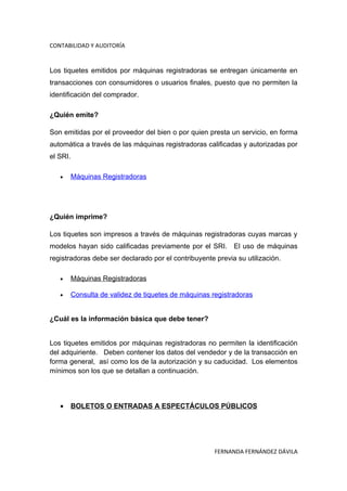 CONTABILIDAD Y AUDITORÍA


Los tiquetes emitidos por máquinas registradoras se entregan únicamente en
transacciones con consumidores o usuarios finales, puesto que no permiten la
identificación del comprador.

¿Quién emite?

Son emitidas por el proveedor del bien o por quien presta un servicio, en forma
automática a través de las máquinas registradoras calificadas y autorizadas por
el SRI.

   •      Máquinas Registradoras




¿Quién imprime?

Los tiquetes son impresos a través de máquinas registradoras cuyas marcas y
modelos hayan sido calificadas previamente por el SRI. El uso de máquinas
registradoras debe ser declarado por el contribuyente previa su utilización.

   •      Máquinas Registradoras

   •      Consulta de validez de tiquetes de máquinas registradoras


¿Cuál es la información básica que debe tener?


Los tiquetes emitidos por máquinas registradoras no permiten la identificación
del adquiriente. Deben contener los datos del vendedor y de la transacción en
forma general, así como los de la autorización y su caducidad. Los elementos
mínimos son los que se detallan a continuación.




   •      BOLETOS O ENTRADAS A ESPECTÁCULOS PÚBLICOS




                                                       FERNANDA FERNÁNDEZ DÁVILA
 