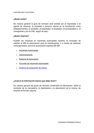 CONTABILIDAD Y AUDITORÍA


¿Quién emite?

De manera general la guía de remisión será emitida por el importador o el
agente de aduanas, la sociedad o persona natural en la movilización entre
establecimientos, el vendedor, el exportador, el acopiador, el consignatario o el
consignante y por la CAE, según el caso.

¿Quién imprime?

Pueden ser impresas en imprentas autorizadas, quienes se encargan de
solicitar al SRI la autorización para el contribuyente, o a través de sistemas
computarizados, previa la autorización expresa del SRI.

   •   Imprentas Autorizadas

   •   Autoimpresores

   •   Sistema de facturación

   •   Consulta de imprentas autorizadas

   •   Sistema de asignación de claves




¿Cuál es la información básica que debe tener?

De manera general las guías de remisión contendrán la información sobre el
remitente de la mercadería, el destinatario y la descripción de la misma, de
acuerdo al formato adjunto.




                                                     FERNANDA FERNÁNDEZ DÁVILA
 