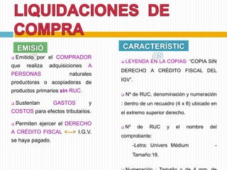 EMISIÓ
N Emitido por el COMPRADOR
que realiza adquisiciones A
PERSONAS naturales
productoras o acopiadoras de
productos primarios sin RUC.
 Sustentan GASTOS y
COSTOS para efectos tributarios.
 Permiten ejercer el DERECHO
A CRÉDITO FISCAL <—> I.G.V.
se haya pagado.
CARACTERÍSTIC
AS
 LEYENDA EN LA COPIAS: “COPIA SIN
DERECHO A CRÉDITO FISCAL DEL
IGV”.
 Nº de RUC, denominación y numeración
: dentro de un recuadro (4 x 8) ubicado en
el extremo superior derecho.
 Nº de RUC y el nombre del
comprobante:
-Letra: Univers Médium -
Tamaño:18.
 
