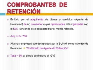  Emitido por el adquiriente de bienes y servicios (Agente de
Retención) de un proveedor cuyas operaciones están gravadas con
el IGV. Sirviendo este para acreditar el monto retenido.
 Adq. ≥ S/. 700
 Algunas empresas son designadas por la SUNAT como Agentes de
Retención  “Certificado de Agente de Retención”
 Tasa = 6% al precio de (incluye el IGV)
 