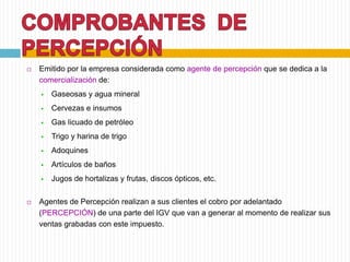  Emitido por la empresa considerada como agente de percepción que se dedica a la
comercialización de:
 Gaseosas y agua mineral
 Cervezas e insumos
 Gas licuado de petróleo
 Trigo y harina de trigo
 Adoquines
 Artículos de baños
 Jugos de hortalizas y frutas, discos ópticos, etc.
 Agentes de Percepción realizan a sus clientes el cobro por adelantado
(PERCEPCIÓN) de una parte del IGV que van a generar al momento de realizar sus
ventas grabadas con este impuesto.
 