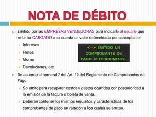  Emitido por las EMPRESAS VENDEDORAS para indicarle al usuario que
se la ha CARGADO a su cuenta un valor determinado por concepto de:
 Intereses
 Fletes
 Moras
 Devoluciones, etc.
 De acuerdo al numeral 2 del Art. 10 del Reglamento de Comprobantes de
Pago:
 Se emite para recuperar costos y gastos ocurridos con posterioridad a
la emisión de la factura o boleta de venta.
 Deberán contener los mismos requisitos y características de los
comprobantes de pago en relación a los cuales se emitan.
<—> EMITIDO UN
COMPROBANTE DE
PAGO ANTERIORMENTE.
 