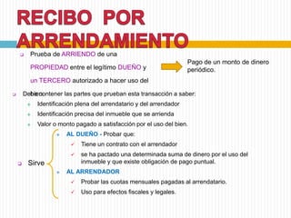  Prueba de ARRIENDO de una
PROPIEDAD entre el legítimo DUEÑO y
un TERCERO autorizado a hacer uso del
bien.
Pago de un monto de dinero
periódico.
 Debe contener las partes que prueban esta transacción a saber:
 Identificación plena del arrendatario y del arrendador
 Identificación precisa del inmueble que se arrienda
 Valor o monto pagado a satisfacción por el uso del bien.
 AL DUEÑO - Probar que:
 Tiene un contrato con el arrendador
 se ha pactado una determinada suma de dinero por el uso del
inmueble y que existe obligación de pago puntual.
 AL ARRENDADOR
 Probar las cuotas mensuales pagadas al arrendatario.
 Uso para efectos fiscales y legales.
 Sirve
 