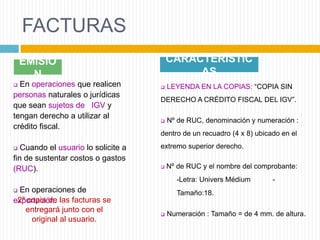 FACTURAS
EMISIÓ
N
 En operaciones que realicen
personas naturales o jurídicas
que sean sujetos de IGV y
tengan derecho a utilizar al
crédito fiscal.
 Cuando el usuario lo solicite a
fin de sustentar costos o gastos
(RUC).
 En operaciones de
exportación.2ª copia de las facturas se
entregará junto con el
original al usuario.
CARACTERÍSTIC
AS
 LEYENDA EN LA COPIAS: “COPIA SIN
DERECHO A CRÉDITO FISCAL DEL IGV”.
 Nº de RUC, denominación y numeración :
dentro de un recuadro (4 x 8) ubicado en el
extremo superior derecho.
 Nº de RUC y el nombre del comprobante:
-Letra: Univers Médium -
Tamaño:18.
 Numeración : Tamaño = de 4 mm. de altura.
 