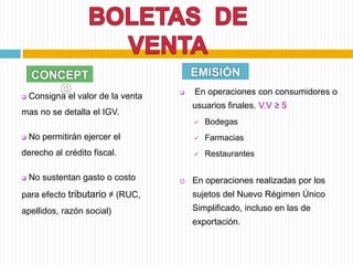  En operaciones con consumidores o
usuarios finales. V.V ≥ 5
 Bodegas
 Farmacias
 Restaurantes
 En operaciones realizadas por los
sujetos del Nuevo Régimen Único
Simplificado, incluso en las de
exportación.
CONCEPT
O
EMISIÓN
 Consigna el valor de la venta
mas no se detalla el IGV.
 No permitirán ejercer el
derecho al crédito fiscal.
 No sustentan gasto o costo
para efecto tributario ≠ (RUC,
apellidos, razón social)
 