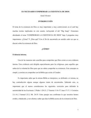 ES NECESARIO COMPROBAR LA EXISTENCIA DE DIOS

                                        Azael Alvarez


                                       INTRODUCCIÓN


El tema de la existencia de Dios es muy importante y muy controversial, en el cuál hay

muchas teorías implicadas en este asunto, incluyendo el del “Big bang”. Estaremos

abordando el tema “COMPROBAR LA EXISTENCIA DE DIOS” bajo 2 preguntas muy

importantes: ¿Cómo? Y ¿Para qué? Con el fin de encontrarle un sentido cada vez que se

discute sobre la existencia de Dios.


                                         ¿CÓMO?


Evidencia interna.


       Una de las maneras más sencillas para comprobar que Dios existe es con evidencia

interna. Esta evidencia está dirigida especialmente para los religiosos, para aquellos que

saben de la voluntad de Dios pero que no saben comprobar su existencia. Este concepto es

simple y consiste en comprobar con la Biblia que existe el Creador.


       Es importante saber que la misma Biblia se interpreta y se defiende a sí misma, no

hay contradicción alguna aunque algunos traten de encontrarlas. Sabiendo esto, es

importante que al menos consideremos los siguientes versículos para defender la

autenticidad de las Escrituras: 2 Pedro 1:20-21; 2 Timoteo 3:16-17; Juan 17:17; 1 Corintios

2:1-14; 2 Samuel 23:2; Mt. 24:35. Estos pasajes nos confirman lo que nosotros hemos

creído y obedecido, y nos alienta a saber que dice la Biblia acerca de la existencia de Dios.




                                                                                                1
 