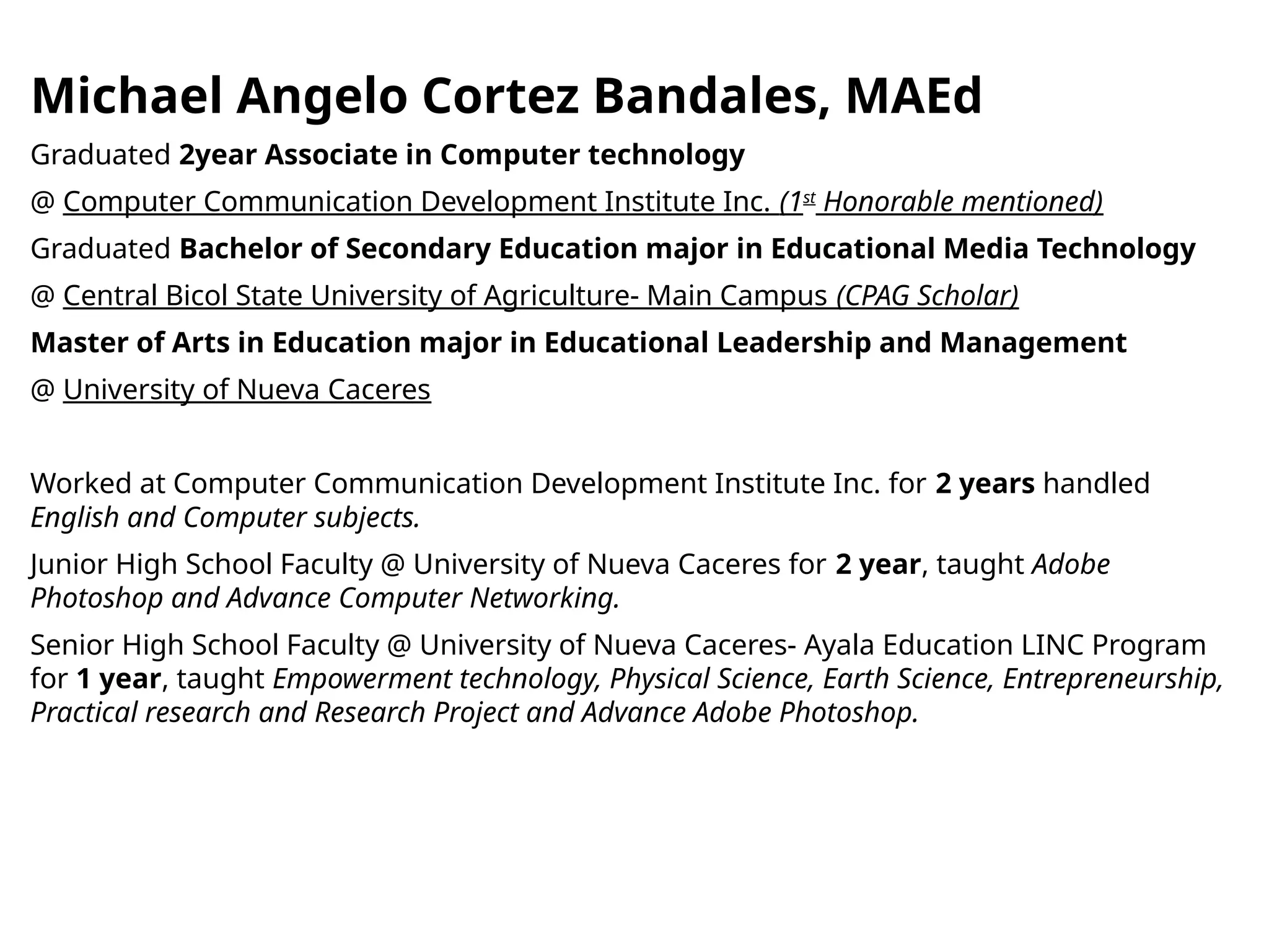 Michael Angelo Cortez Bandales, MAEd
Graduated 2year Associate in Computer technology
@ Computer Communication Development Institute Inc. (1st
Honorable mentioned)
Graduated Bachelor of Secondary Education major in Educational Media Technology
@ Central Bicol State University of Agriculture- Main Campus (CPAG Scholar)
Master of Arts in Education major in Educational Leadership and Management
@ University of Nueva Caceres
Worked at Computer Communication Development Institute Inc. for 2 years handled
English and Computer subjects.
Junior High School Faculty @ University of Nueva Caceres for 2 year, taught Adobe
Photoshop and Advance Computer Networking.
Senior High School Faculty @ University of Nueva Caceres- Ayala Education LINC Program
for 1 year, taught Empowerment technology, Physical Science, Earth Science, Entrepreneurship,
Practical research and Research Project and Advance Adobe Photoshop.
 