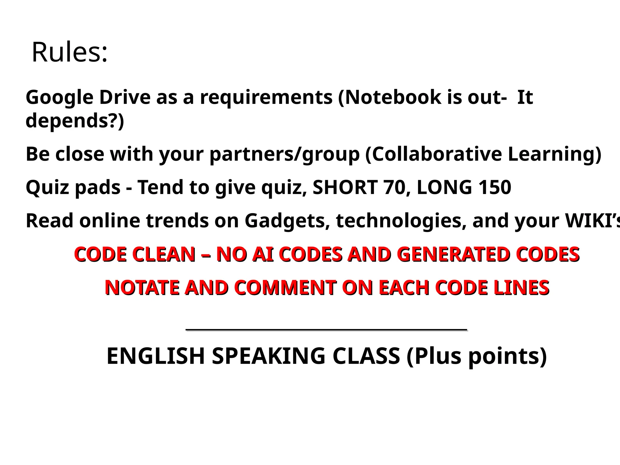 Rules:
Google Drive as a requirements (Notebook is out- It
depends?)
Be close with your partners/group (Collaborative Learning)
Quiz pads - Tend to give quiz, SHORT 70, LONG 150
Read online trends on Gadgets, technologies, and your WIKI’s
CODE CLEAN – NO AI CODES AND GENERATED CODES
CODE CLEAN – NO AI CODES AND GENERATED CODES
NOTATE AND COMMENT ON EACH CODE LINES
NOTATE AND COMMENT ON EACH CODE LINES
___________________________________
___________________________________
ENGLISH SPEAKING CLASS (Plus points)
 