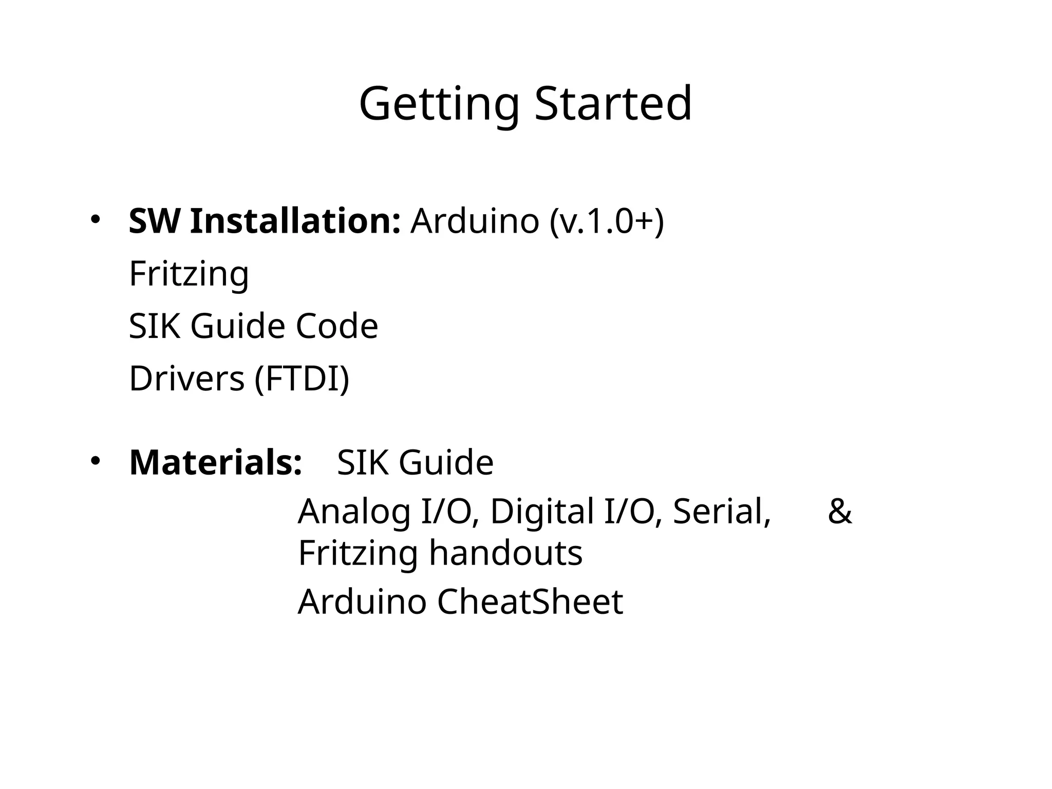 Getting Started
• SW Installation: Arduino (v.1.0+)
Fritzing
SIK Guide Code
Drivers (FTDI)
• Materials: SIK Guide
Analog I/O, Digital I/O, Serial, &
Fritzing handouts
Arduino CheatSheet
 